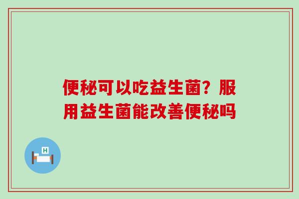 便秘可以吃益生菌？服用益生菌能改善便秘吗