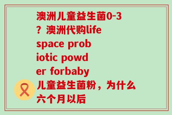 澳洲儿童益生菌0-3？澳洲代购life space probiotic powder forbaby儿童益生菌粉，为什么六个月以后