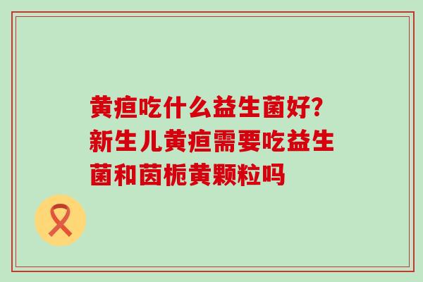 黄疸吃什么益生菌好？新生儿黄疸需要吃益生菌和茵栀黄颗粒吗