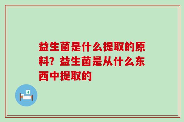 益生菌是什么提取的原料？益生菌是从什么东西中提取的