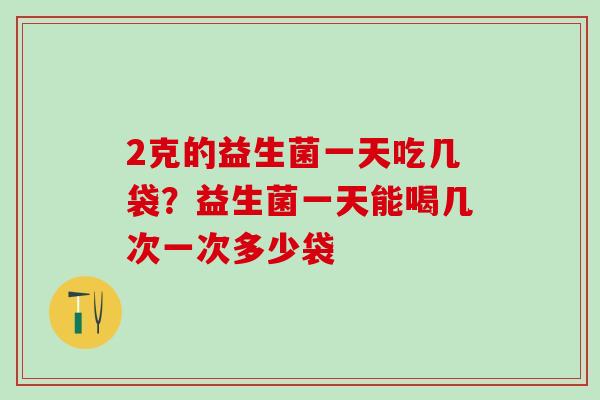 2克的益生菌一天吃几袋？益生菌一天能喝几次一次多少袋