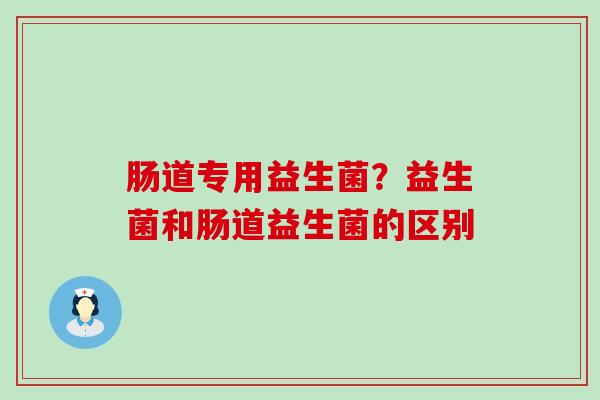 肠道专用益生菌？益生菌和肠道益生菌的区别