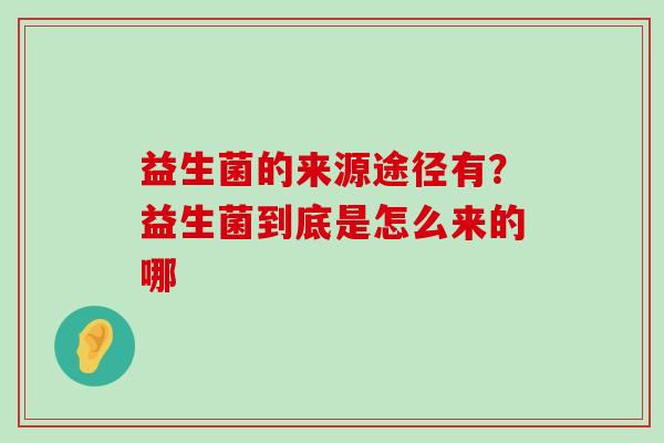 益生菌的来源途径有？益生菌到底是怎么来的哪
