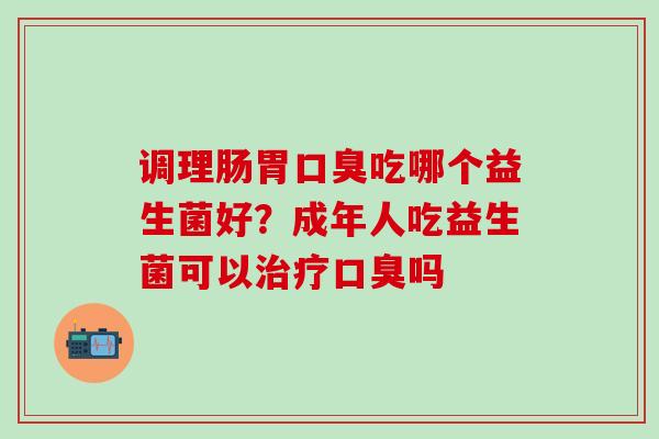 调理肠胃口臭吃哪个益生菌好？成年人吃益生菌可以治疗口臭吗