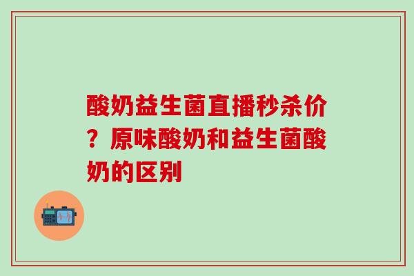 酸奶益生菌直播秒杀价？原味酸奶和益生菌酸奶的区别