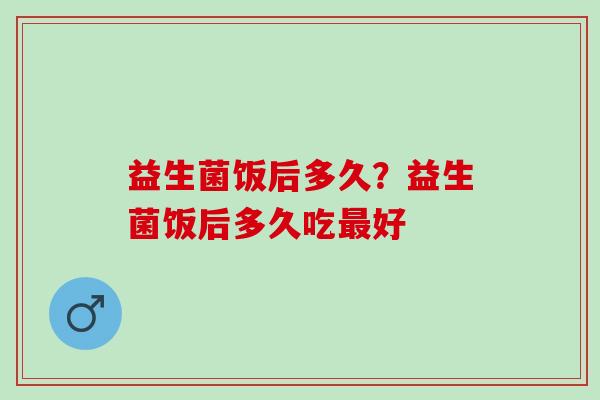 益生菌饭后多久？益生菌饭后多久吃最好