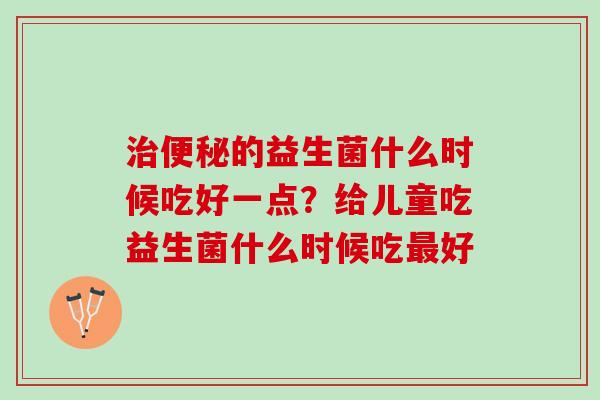 治便秘的益生菌什么时候吃好一点？给儿童吃益生菌什么时候吃最好
