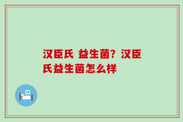 汉臣氏 益生菌？汉臣氏益生菌怎么样