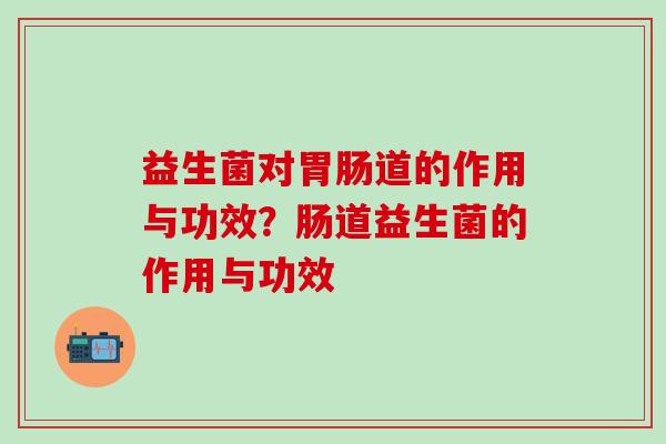 益生菌对胃肠道的作用与功效？肠道益生菌的作用与功效