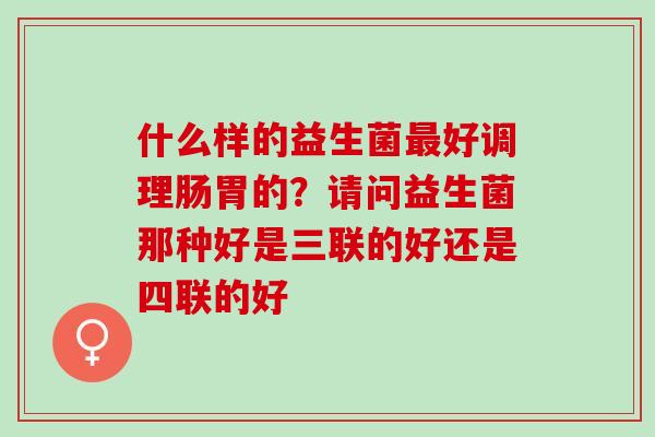 什么样的益生菌最好调理肠胃的？请问益生菌那种好是三联的好还是四联的好
