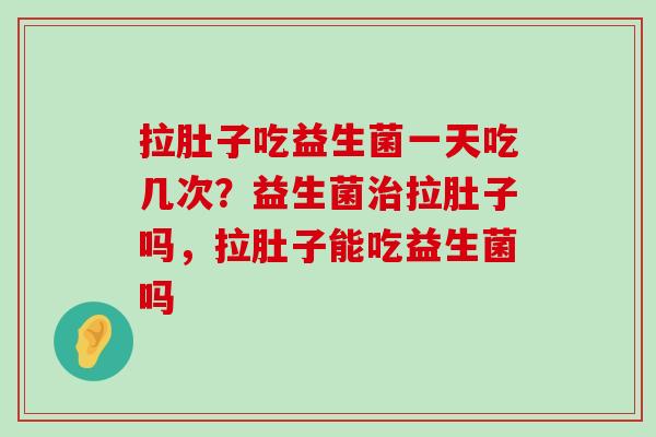 拉肚子吃益生菌一天吃几次？益生菌治拉肚子吗，拉肚子能吃益生菌吗
