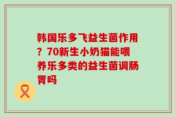 韩国乐多飞益生菌作用？70新生小奶猫能喂养乐多类的益生菌调肠胃吗