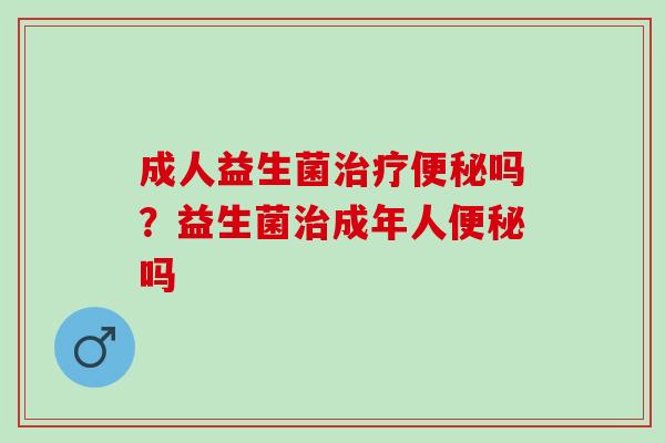 成人益生菌治疗便秘吗？益生菌治成年人便秘吗