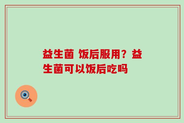 益生菌 饭后服用？益生菌可以饭后吃吗