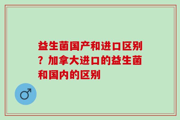 益生菌国产和进口区别？加拿大进口的益生菌和国内的区别
