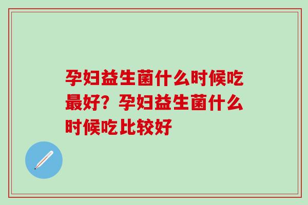 孕妇益生菌什么时候吃最好？孕妇益生菌什么时候吃比较好