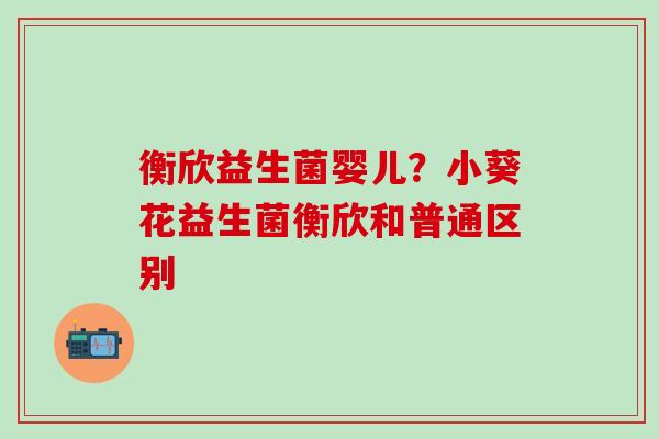 衡欣益生菌婴儿？小葵花益生菌衡欣和普通区别