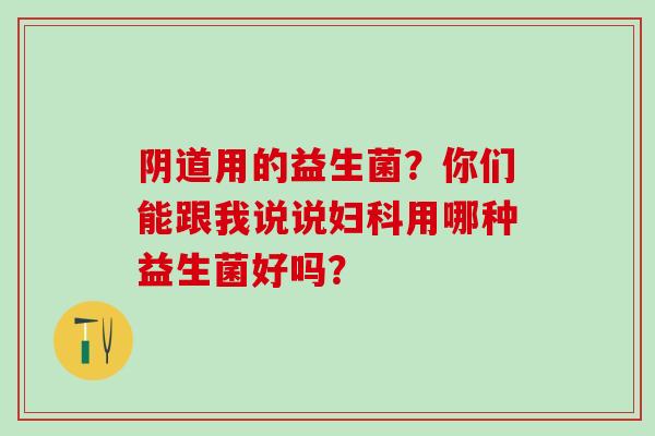 阴道用的益生菌？你们能跟我说说妇科用哪种益生菌好吗？