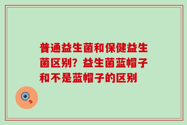 普通益生菌和保健益生菌区别？益生菌蓝帽子和不是蓝帽子的区别
