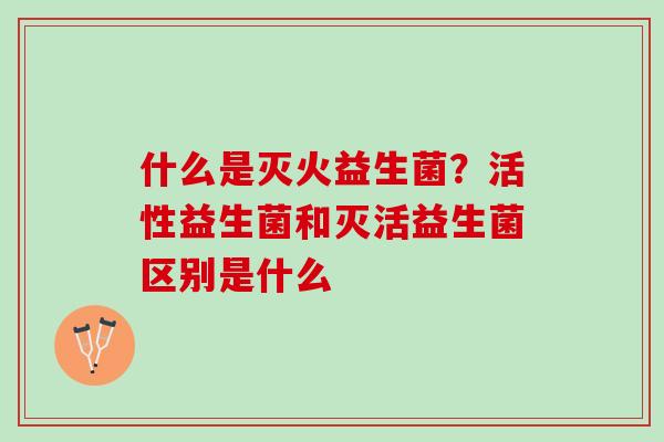 什么是灭火益生菌？活性益生菌和灭活益生菌区别是什么