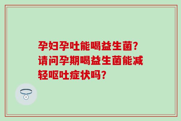 孕妇孕吐能喝益生菌？请问孕期喝益生菌能减轻呕吐症状吗？