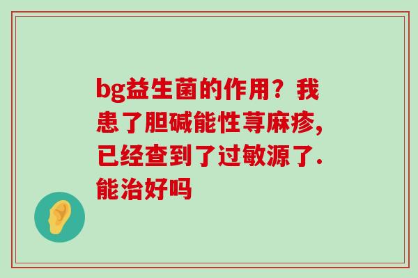 bg益生菌的作用？我患了胆碱能性荨麻疹,已经查到了过敏源了.能治好吗