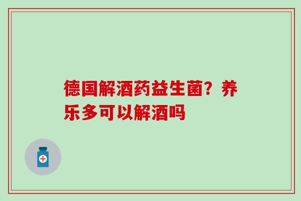 德国解酒药益生菌？养乐多可以解酒吗