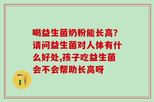 喝益生菌奶粉能长高？请问益生菌对人体有什么好处,孩子吃益生菌会不会帮助长高呀
