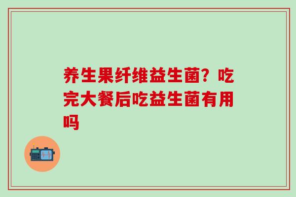 养生果纤维益生菌？吃完大餐后吃益生菌有用吗