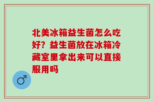 北美冰箱益生菌怎么吃好？益生菌放在冰箱冷藏室里拿出来可以直接服用吗