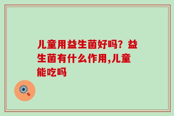 儿童用益生菌好吗？益生菌有什么作用,儿童能吃吗