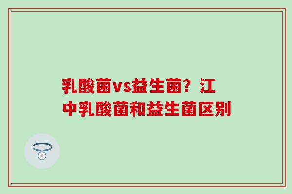 乳酸菌vs益生菌？江中乳酸菌和益生菌区别