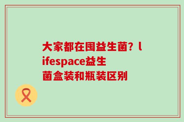 大家都在囤益生菌？lifespace益生菌盒装和瓶装区别