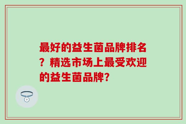 最好的益生菌品牌排名？精选市场上最受欢迎的益生菌品牌？