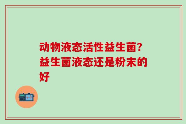 动物液态活性益生菌？益生菌液态还是粉末的好