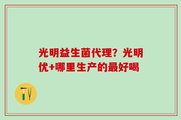 光明益生菌代理？光明优+哪里生产的最好喝