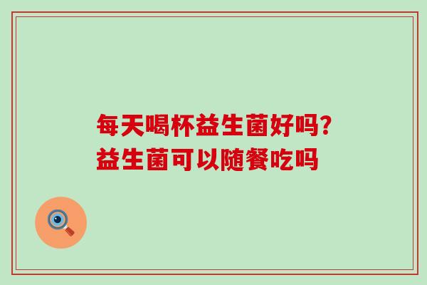 每天喝杯益生菌好吗？益生菌可以随餐吃吗