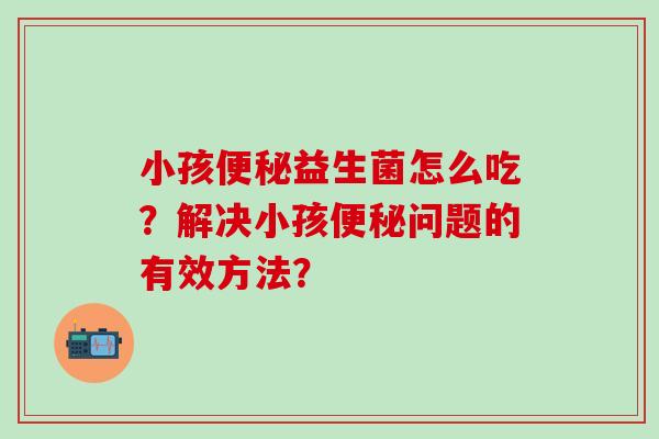 小孩便秘益生菌怎么吃？解决小孩便秘问题的有效方法？