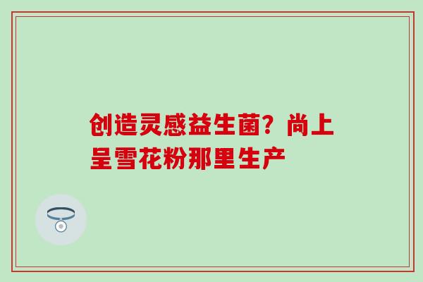 创造灵感益生菌？尚上呈雪花粉那里生产