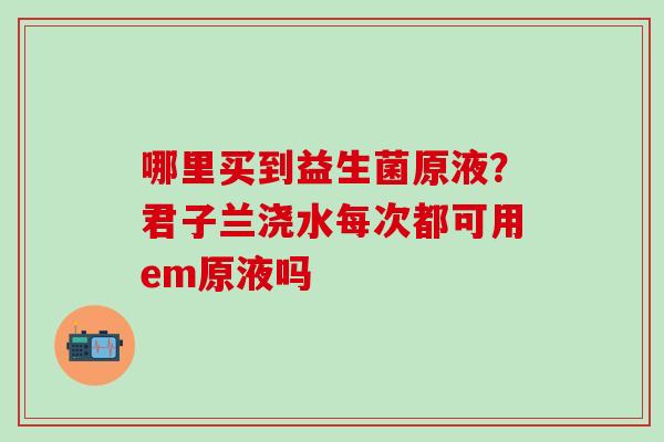 哪里买到益生菌原液？君子兰浇水每次都可用em原液吗