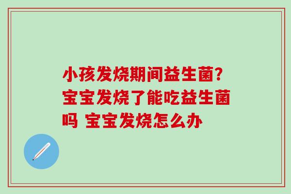 小孩发烧期间益生菌？宝宝发烧了能吃益生菌吗 宝宝发烧怎么办