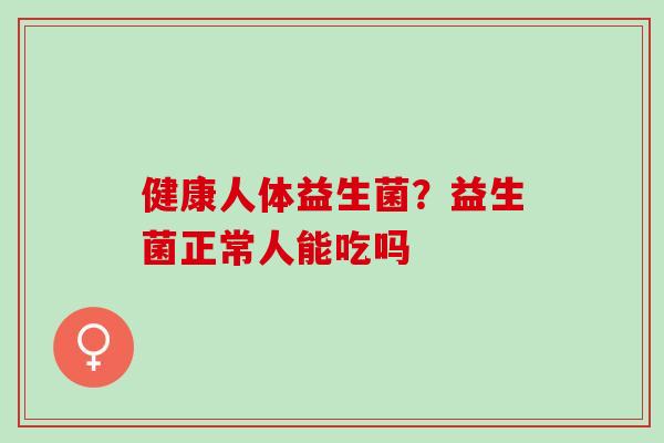健康人体益生菌？益生菌正常人能吃吗