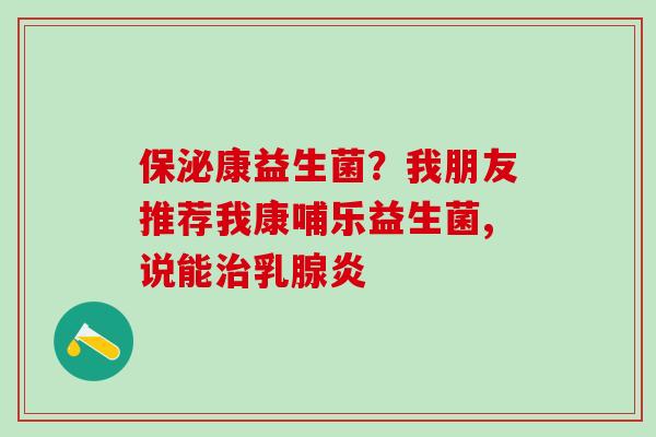 保泌康益生菌？我朋友推荐我康哺乐益生菌,说能治乳腺炎