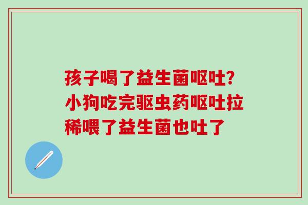 孩子喝了益生菌？小狗吃完驱虫药拉稀喂了益生菌也吐了