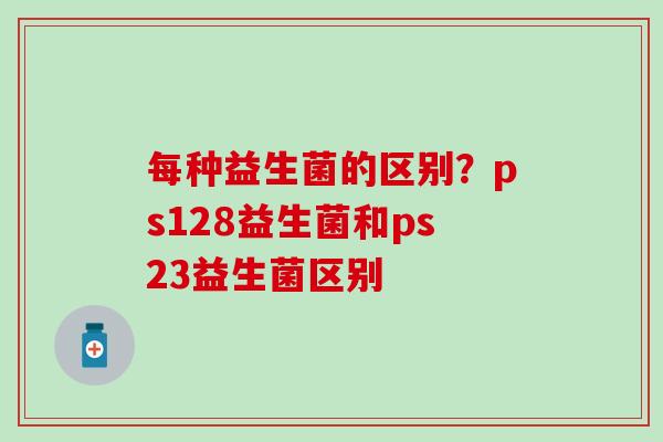每种益生菌的区别？ps128益生菌和ps23益生菌区别