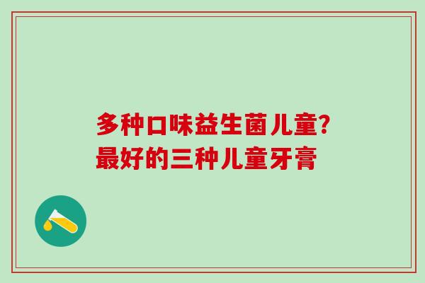多种口味益生菌儿童？好的三种儿童牙膏