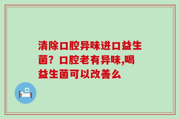 清除口腔异味进口益生菌？口腔老有异味,喝益生菌可以改善么