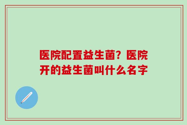 医院配置益生菌？医院开的益生菌叫什么名字