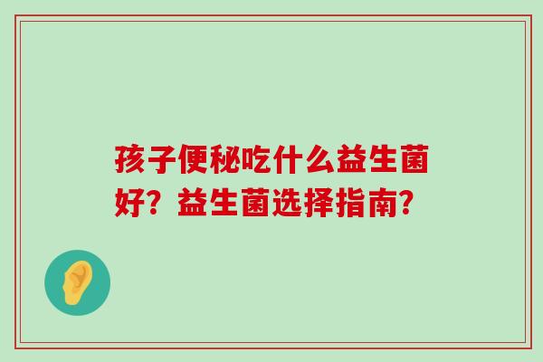 孩子便秘吃什么益生菌好？益生菌选择指南？