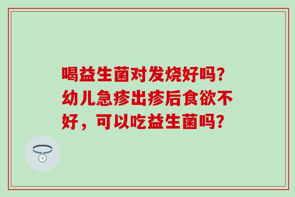 喝益生菌对发烧好吗？幼儿急疹出疹后食欲不好，可以吃益生菌吗？